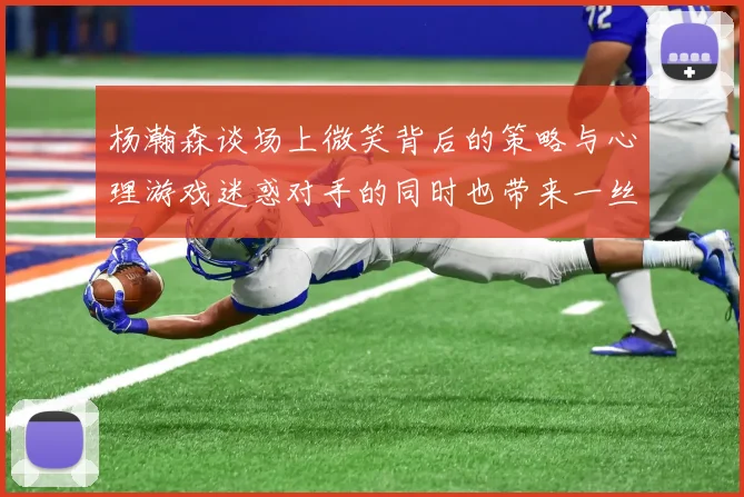 杨瀚森谈场上微笑背后的策略与心理游戏迷惑对手的同时也带来一丝嘲讽