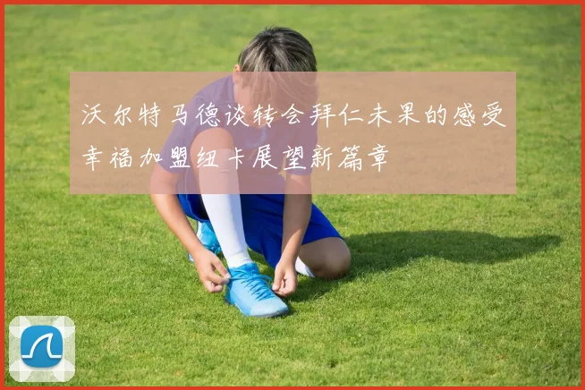 沃尔特马德谈转会拜仁未果的感受幸福加盟纽卡展望新篇章