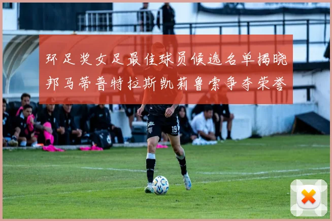 环足奖女足最佳球员候选名单揭晓邦马蒂普特拉斯凯莉鲁索争夺荣誉