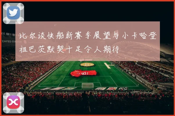 比尔谈快船新赛季展望与小卡哈登祖巴茨默契十足令人期待
