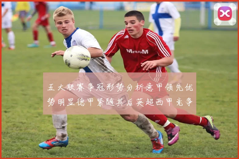 五大联赛争冠形势分析意甲领先优势明显德甲紧随其后英超西甲竞争激烈