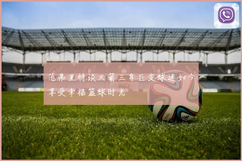 范弗里特谈火箭三年巨变球迷如今享受幸福篮球时光