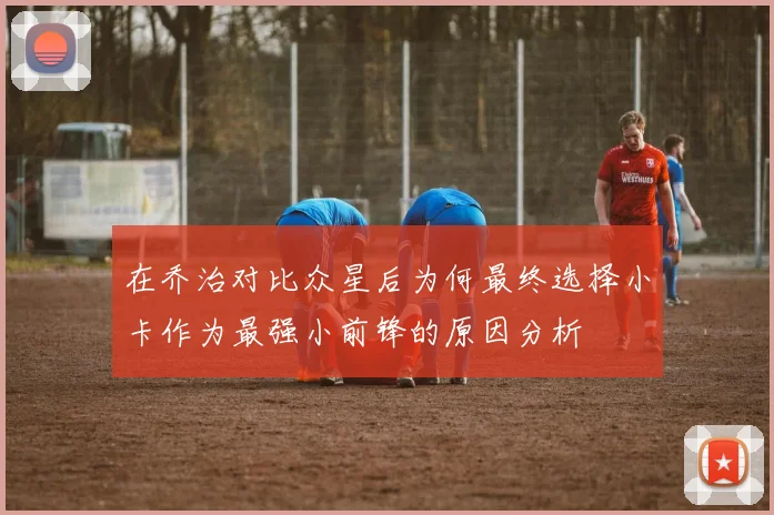 在乔治对比众星后为何最终选择小卡作为最强小前锋的原因分析