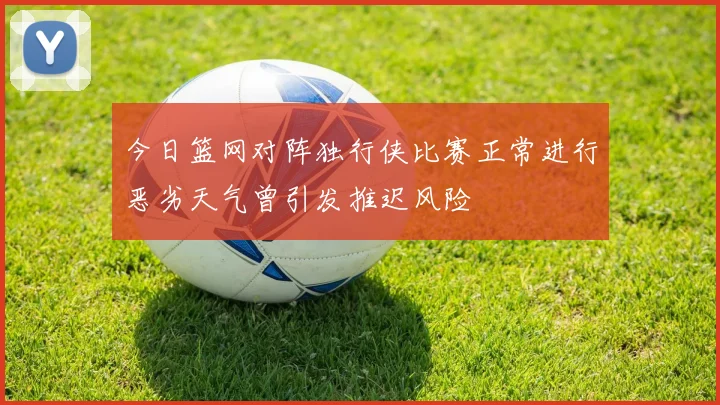今日篮网对阵独行侠比赛正常进行恶劣天气曾引发推迟风险