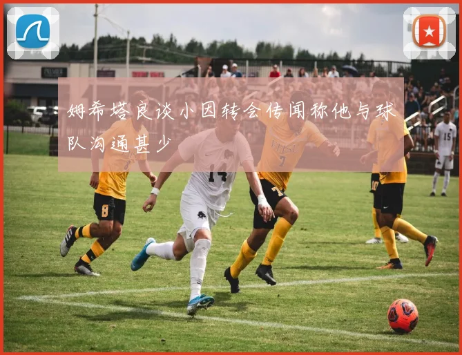 姆希塔良谈小因转会传闻称他与球队沟通甚少