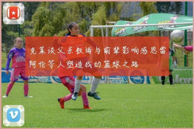克莱谈父亲教诲与前辈影响感恩雷阿伦等人塑造我的篮球之路