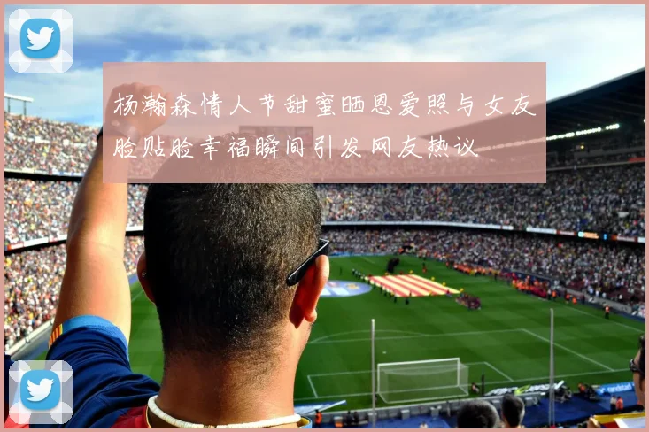 杨瀚森情人节甜蜜晒恩爱照与女友脸贴脸幸福瞬间引发网友热议