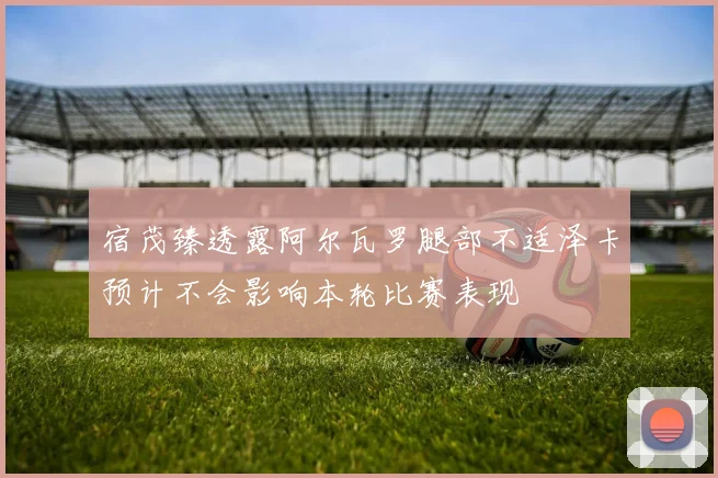宿茂臻透露阿尔瓦罗腿部不适泽卡预计不会影响本轮比赛表现